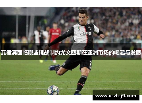 菲律宾面临哪些挑战制约尤文图斯在亚洲市场的崛起与发展