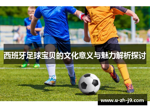 西班牙足球宝贝的文化意义与魅力解析探讨