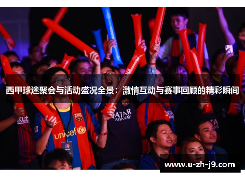 西甲球迷聚会与活动盛况全景：激情互动与赛事回顾的精彩瞬间