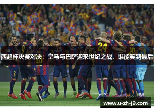 西超杯决赛对决：皇马与巴萨迎来世纪之战，谁能笑到最后