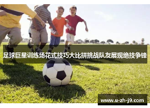 足球巨星训练场花式技巧大比拼挑战队友展现绝技争锋