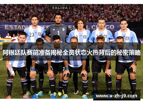 阿根廷队赛前准备揭秘全员状态火热背后的秘密策略
