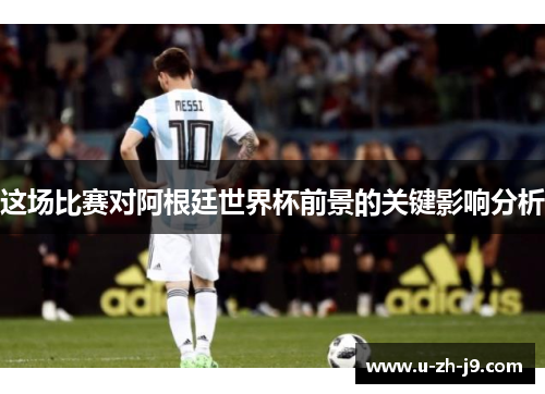 这场比赛对阿根廷世界杯前景的关键影响分析