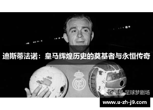 迪斯蒂法诺：皇马辉煌历史的奠基者与永恒传奇