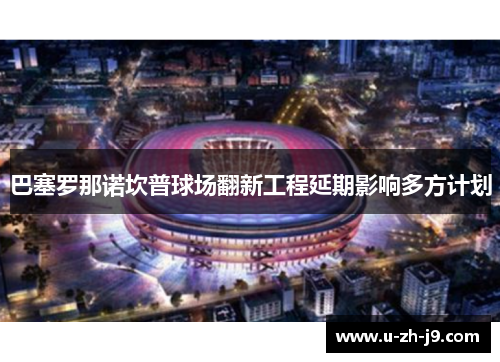 巴塞罗那诺坎普球场翻新工程延期影响多方计划
