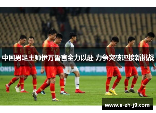 中国男足主帅伊万誓言全力以赴 力争突破迎接新挑战 中国男足主帅伊万誓言全力以赴 力争突破迎接新挑战